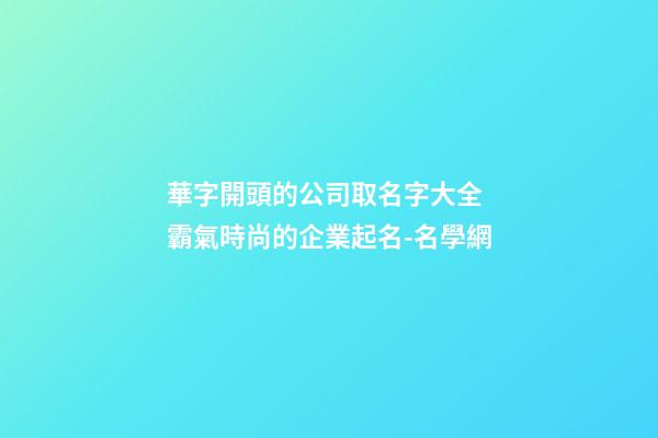 華字開頭的公司取名字大全 霸氣時尚的企業起名-名學網-第1張-公司起名-玄機派